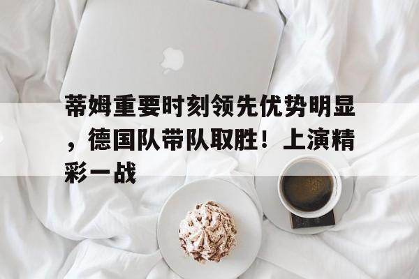 开云-蒂姆重要时刻领先优势明显，德国队带队取胜！上演精彩一战(2020蒂姆为何输给德约)