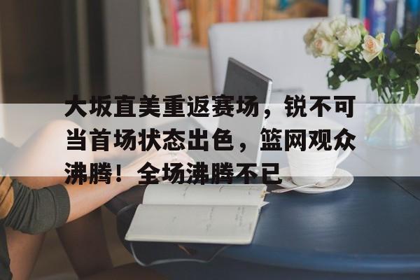 开云- 大坂直美重返赛场，锐不可当首场状态出色，篮网观众沸腾！全场沸腾不已
