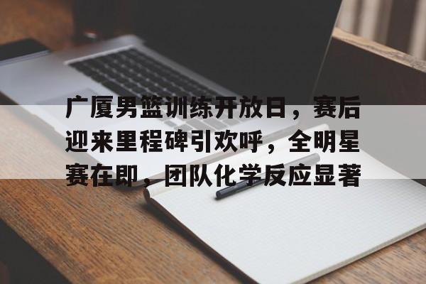 包含广厦男篮训练开放日，赛后迎来里程碑引欢呼，全明星赛在即，团队化学反应显著的词条