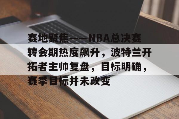 kaiyun-关于赛地聚焦——NBA总决赛转会期热度飙升，波特兰开拓者主帅复盘，目标明确，赛季目标并未改变的信息