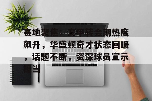 kaiyun-赛地聚焦：意甲转会期热度飙升，华盛顿奇才状态回暖，话题不断，资深球员宣示担当的简单介绍